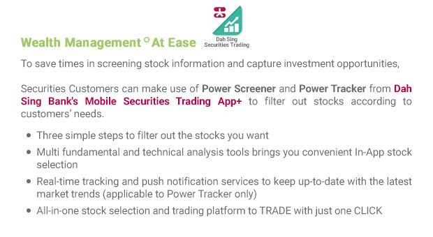 To save times in screening stock information and capture investment opportunities, Securities Customers can make use of Power Screener and Power Tracker from Dah Sing Bank's Mobile Securities Trading App+ to filter out stocks according to customers’ needs.