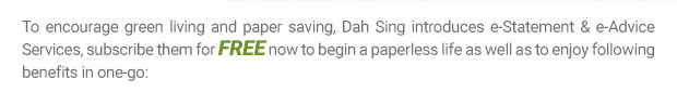 To encourage green living and paper saving, Dah Sing introduces e-Statement & e-Advice Services, subscribe them for FREE now to begin a paperless life as well as to enjoy following benefits in one-go: