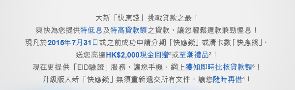 大新「快應錢」挑戰貸款之最！爽快為您提供特低息及特高貸款額之貸款，讓您輕鬆還款兼勁慳息！現凡於2015年7月31日或之前成功申請分期「快應錢」或清卡數「快應錢」， 送您高達HK$2,000現金回贈或至潮禮品！現在更提供「EID驗證」服務，讓您手機、網上獲知即時批核貸款額！升級版大新「快應錢」無須重新遞交所有文件，讓您隨時再借！