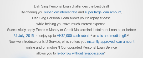 Dah Sing Personal Loan challenges the best deal!
By offering you super low interest rate and super large loan amount, Dah Sing Personal Loan allows you to repay at ease while helping you save much interest expense. Successfully apply Express Money or Credit Mastermind Instalment Loan on or before 31 July, 2015
to enjoy up to HK$2,000 cash rebate or chic and modish gift! Now we proudly introduce our EID Service, which offers you instantly approved loan amount online and on mobile! Our upgraded Personal Loan Service allows you to re-borrow without re-application!